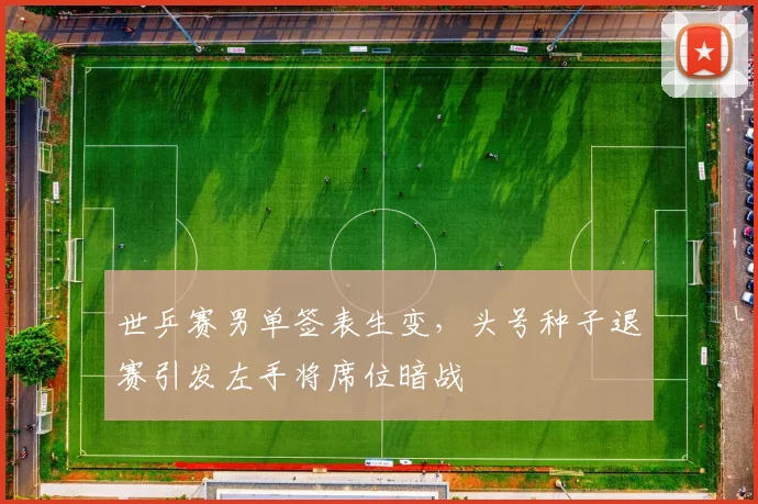 世乒赛男单签表生变，头号种子退赛引发左手将席位暗战