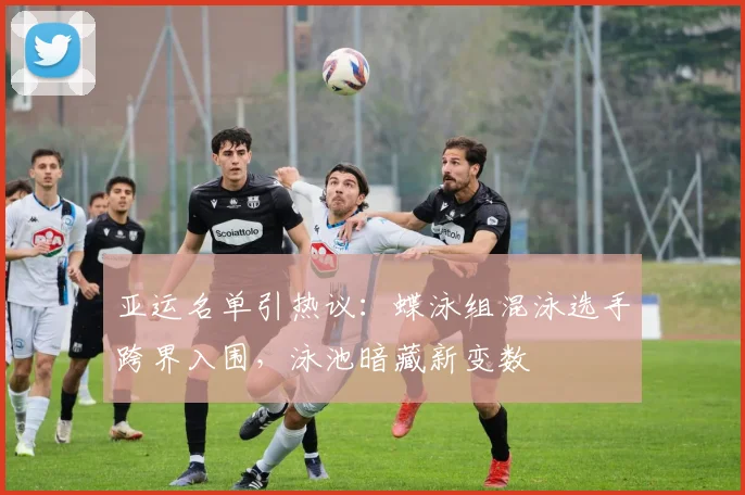 亚运名单引热议：蝶泳组混泳选手跨界入围，泳池暗藏新变数