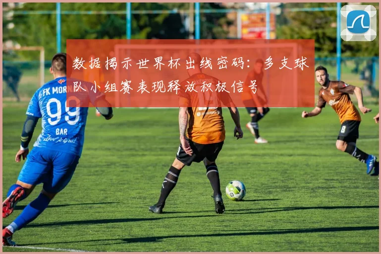 数据揭示世界杯出线密码：多支球队小组赛表现释放积极信号