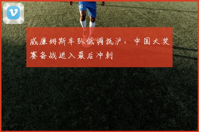 威廉姆斯车队低调抵沪，中国大奖赛备战进入最后冲刺