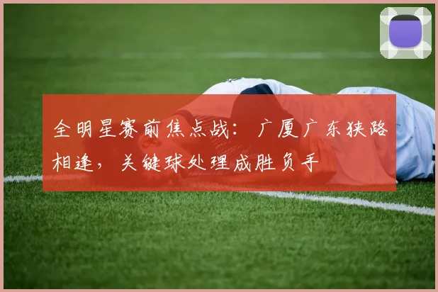 全明星赛前焦点战：广厦广东狭路相逢，关键球处理成胜负手