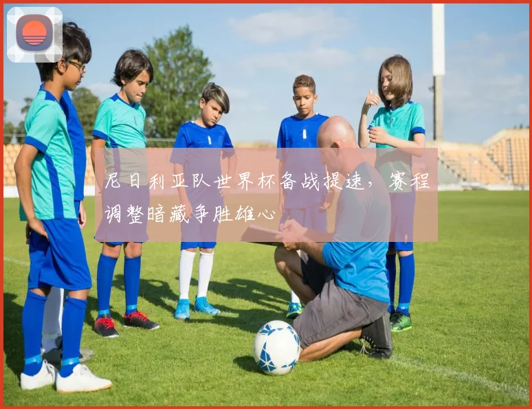 尼日利亚队世界杯备战提速，赛程调整暗藏争胜雄心