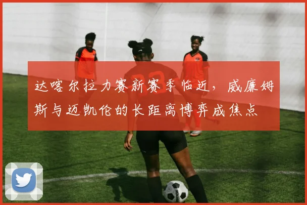 达喀尔拉力赛新赛季临近，威廉姆斯与迈凯伦的长距离博弈成焦点