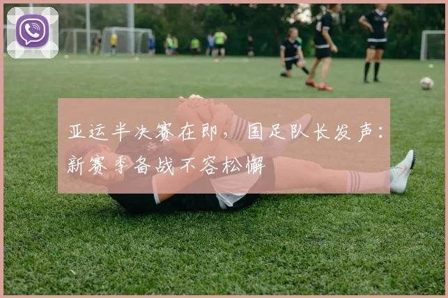 亚运半决赛在即，国足队长发声：新赛季备战不容松懈