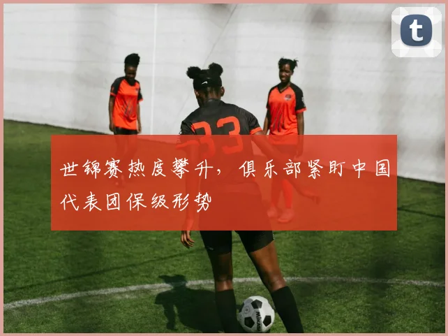 世锦赛热度攀升，俱乐部紧盯中国代表团保级形势