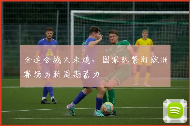 全运会战火未熄，国家队紧盯欧洲赛场为新周期蓄力