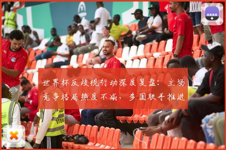 世界杯反歧视行动深度复盘：主场竞争格局热度不减，多国联手推进公平赛场