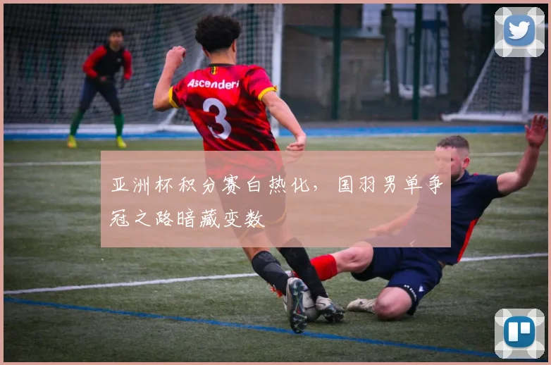 亚洲杯积分赛白热化，国羽男单争冠之路暗藏变数