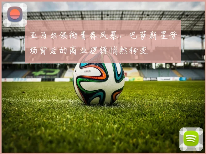 亚马尔领衔青春风暴，巴萨新星登场背后的商业逻辑悄然转变
