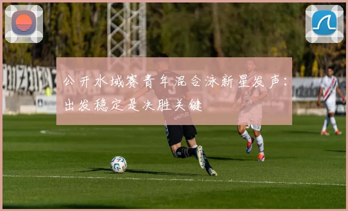 公开水域赛青年混合泳新星发声：出发稳定是决胜关键