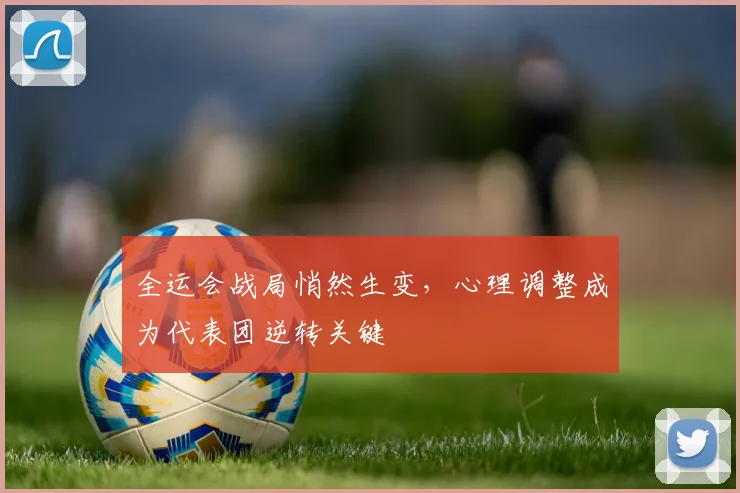 全运会战局悄然生变，心理调整成为代表团逆转关键