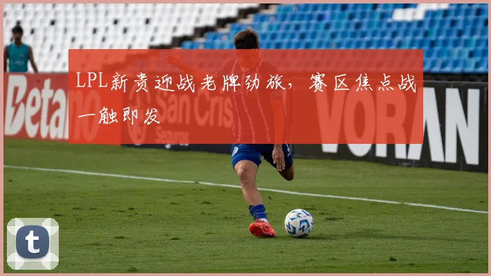 LPL新贵迎战老牌劲旅，赛区焦点战一触即发