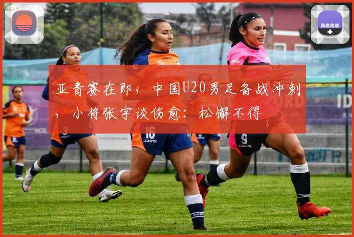 亚青赛在即，中国U20男足备战冲刺，小将张宇谈伤愈：松懈不得