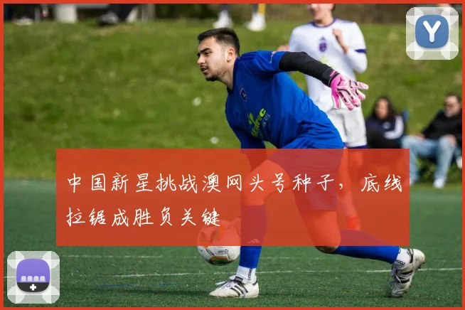 中国新星挑战澳网头号种子，底线拉锯成胜负关键
