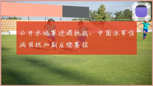 公开水域赛连遇挑战，中国泳军伤病困扰加剧后续赛程