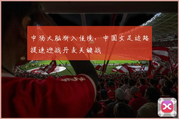 中场大脑渐入佳境，中国女足边路提速迎战丹麦关键战