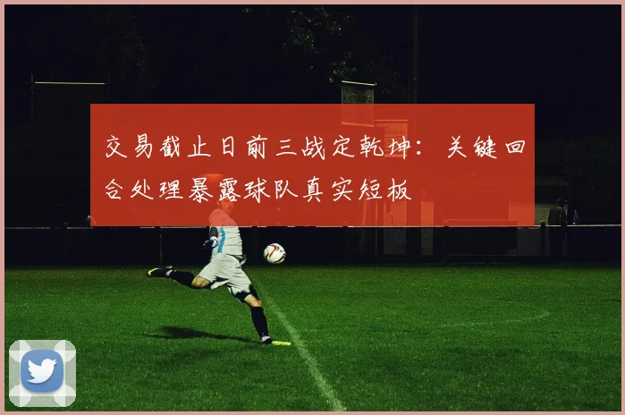 交易截止日前三战定乾坤：关键回合处理暴露球队真实短板