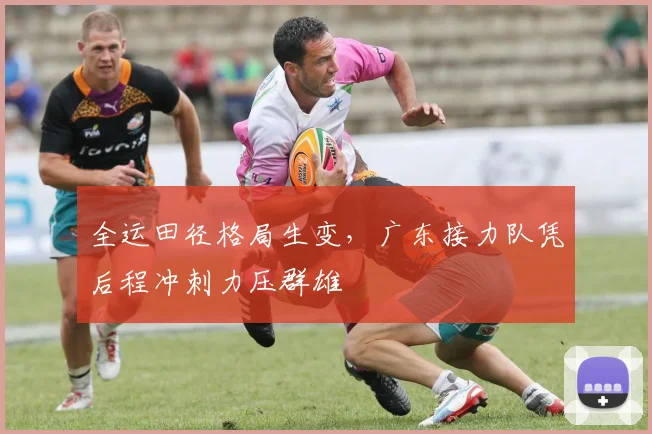 全运田径格局生变，广东接力队凭后程冲刺力压群雄