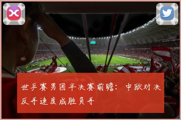 世乒赛男团半决赛前瞻：中欧对决反手速度成胜负手