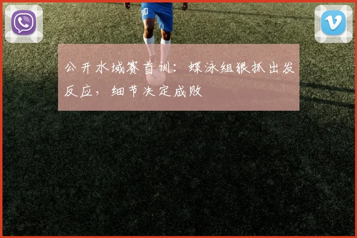 公开水域赛首训：蝶泳组狠抓出发反应，细节决定成败