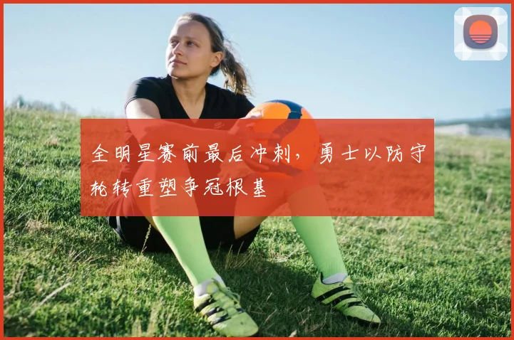 全明星赛前最后冲刺，勇士以防守轮转重塑争冠根基