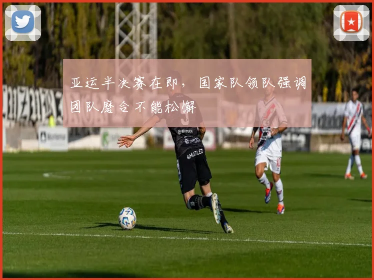 亚运半决赛在即，国家队领队强调团队磨合不能松懈