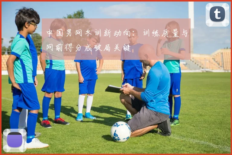 中国男网冬训新动向：训练质量与网前得分成破局关键