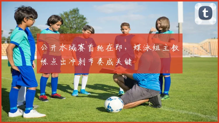 公开水域赛首轮在即，蝶泳组主教练点出冲刺节奏成关键