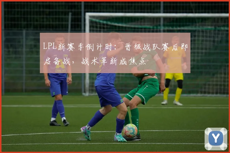 LPL新赛季倒计时：晋级战队赛后即启备战，战术革新成焦点